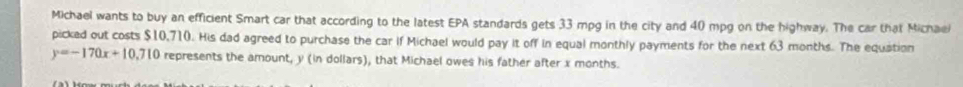 Michael wants to buy an efficient Smart car that according to the latest EPA standards gets 33 mpg in the city and 40 mpg on the highway. The car that Michael 
picked out costs $10,710. His dad agreed to purchase the car if Michael would pay it off in equal monthly payments for the next 63 months. The equation
y=-170x+10,710 represents the amount, y (in dollars), that Michael owes his father after x months.