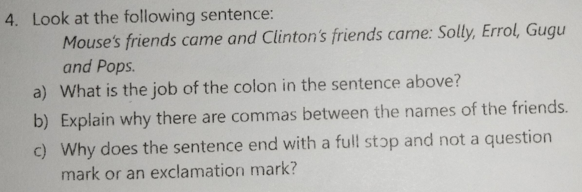 Look at the following sentence: 
Mouse’s friends came and Clinton’s friends came: Solly, Errol, Gugu 
and Pops. 
a) What is the job of the colon in the sentence above? 
b) Explain why there are commas between the names of the friends. 
c) Why does the sentence end with a full stɔp and not a question 
mark or an exclamation mark?