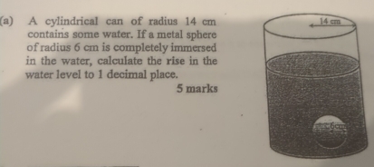 A cylindrical can of radius 14 cm
contains some water. If a metal sphere 
of radius 6 cm is completely immersed 
in the water. calculate the rise in the 
water level to 1 decimal place. 
5 marks