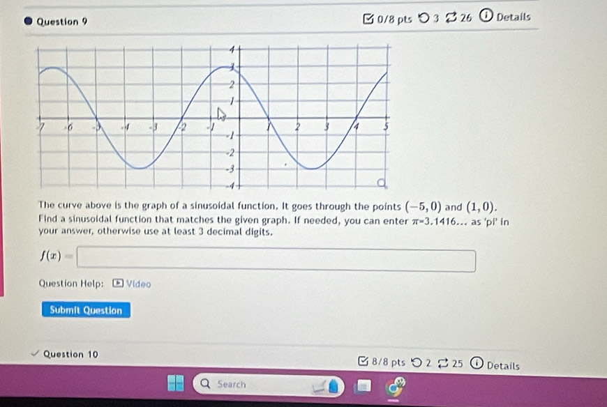 □ 0/8 pts O 3 26 ① Details 
The curve above is the graph of a sinusoidal function. It goes through the points (-5,0) and (1,0). 
Find a sinusoidal function that matches the given graph. If needed, you can enter π =3.1416...as 'pi' in 
your answer, otherwise use at least 3 decimal digits.
f(x)=□
Question Help: Video 
Submit Question 
Question 10 8/8 pts つ 2 25 ) Details 
Search