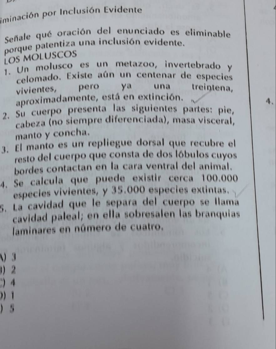 iminación por Inclusión Evidente 
Señale qué oración del enunciado es eliminable 
porque patentiza una inclusión evidente. 
Los moluscos 
1. Un molusco es un metazoo, invertebrado y 
celomado. Existe aún un centenar de especies 
vivientes, pero ya una treiŋtena, 
aproximadamente, está en extinción. 
4. 
2. Su cuerpo presenta las siguientes partes: pie, 
cabeza (no siempre diferenciada), masa visceral, 
manto y concha. 
3. El manto es un repliegue dorsal que recubre el 
resto del cuerpo que consta de dos lóbulos cuyos 
bordes contactan en la cara ventral del animal. 
4. Se calcula que puede existir cerca 100.000
especies vivientes, y 35.000 especies extintas. 
5. La cavidad que le separa del cuerpo se llama 
cavidad paleal; en ella sobresalen las branquias 
laminares en número de cuatro. 
) 3
 2
 4
) 1
) 5