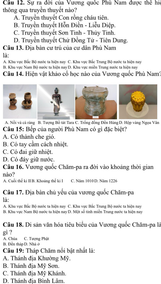 Sự ra đời của Vương quốc Phù Nam được thể hiệ
thông qua truyền thuyết nào?
A. Truyền thuyết Con rồng cháu tiên.
B. Truyền thuyết Hỗn Điền - Liễu Diệp.
C. Truyền thuyết Sơn Tinh - Thủy Tinh.
D. Truyền thuyết Chử Đồng Tử - Tiên Dung.
Câu 13. Địa bàn cư trú của cư dân Phù Nam
là:
A. Khu vực Bắc Bộ nước ta hiện nay C. Khu vực Bắc Trung Bộ nước ta hiện nay
B. Khu vực Nam Bộ nước ta hiện nay D. Khu vực miền Trung nước ta hiện nay
Câu 14. Hiện vật khảo cổ học nào của Vương quốc Phù Nam?
A. Nồi và cả ràng B. Tượng Bồ tát Tara C. Trống đồng Đền Hùng D. Hộp vàng Ngọa Vân
Câu 15: Bếp của người Phù Nam có gì đặc biệt?
A. Có thành che gió.
B. Có tay cầm cách nhiệt.
C. Có đai giữ nhiệt.
D. Có đáy giữ nước.
Câu 16. Vương quốc Chăm-pa ra đời vào khoảng thời gian
nào?
A. Cuối thế ki IIB. Khoảng thế ki I C. Năm 1010 D. Năm 1226
Câu 17. Địa bàn chủ yếu của vương quốc Chăm-pa
là:
A. Khu vực Bắc Bộ nước ta hiện nay C. Khu vực Bắc Trung Bộ nước ta hiện nay
B. Khu vực Nam Bộ nước ta hiện nay D. Một số tinh miền Trung nước ta hiện nay
Câu 18. Di sản văn hóa tiêu biểu của Vương quốc Chăm-pa là
gì ?
A. Chùa C. Tượng Phật
B. Đền tháp D. Nhà ở
Câu 19: Tháp Chăm nổi bật nhất là:
A. Thánh địa Khường Mỹ.
B. Thánh địa Mỹ Sơn.
C. Thánh địa Mỹ Khánh.
D. Thánh đia Bình Lâm.