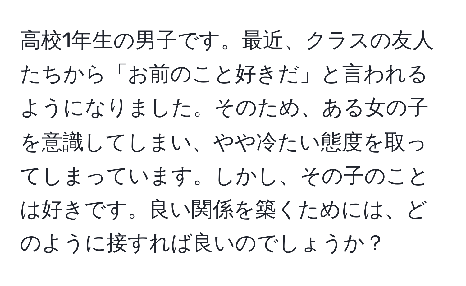 高校1年生の男子です。最近、クラスの友人たちから「お前のこと好きだ」と言われるようになりました。そのため、ある女の子を意識してしまい、やや冷たい態度を取ってしまっています。しかし、その子のことは好きです。良い関係を築くためには、どのように接すれば良いのでしょうか？