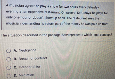 A musician agrees to play a show for two hours every Saturday
evening at an expensive restaurant. On several Saturdays, he plays for
only one hour or doesn't show up at all. The restaurant sues the
musician, demanding he return part of the money he was paid up front.
The situation described in the passage best represents which legal concept?
A. Negligence
B. Breach of contract
C. Intentional tort
D. Mediation