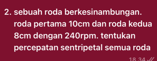 sebuah roda berkesinambungan. 
roda pertama 10cm dan roda kedua
8cm dengan 240rpm. tentukan 
percepatan sentripetal semua roda
18 34