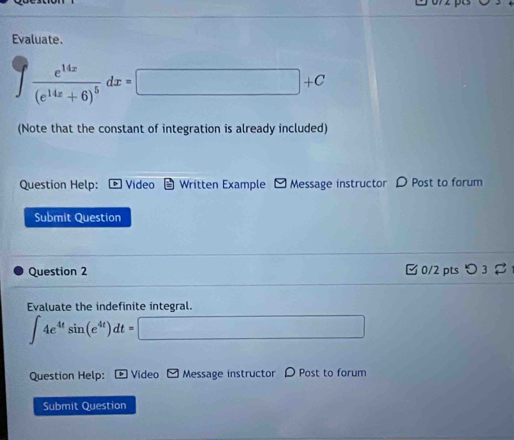 Evaluate.
∈t frac e^(14x)(e^(14x)+6)^5dx=□ +C
(Note that the constant of integration is already included) 
Question Help: Video Written Example Message instructor D Post to forum 
Submit Question 
Question 2 【 0/2 pts つ 3 
Evaluate the indefinite integral.
∈t 4e^(4t)sin (e^(4t))dt=□
Question Help: *Video Message instructor D Post to forum 
Submit Question