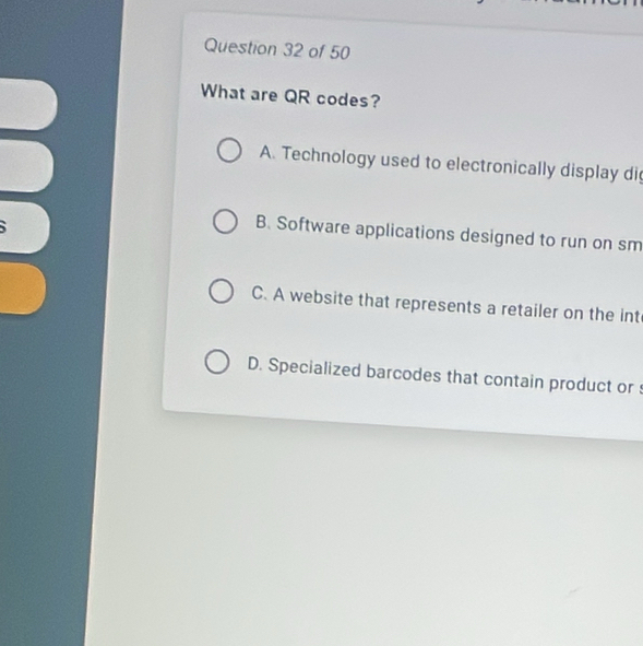 What are QR codes?
A. Technology used to electronically display di
B. Software applications designed to run on sm
C. A website that represents a retailer on the int
D. Specialized barcodes that contain product or s