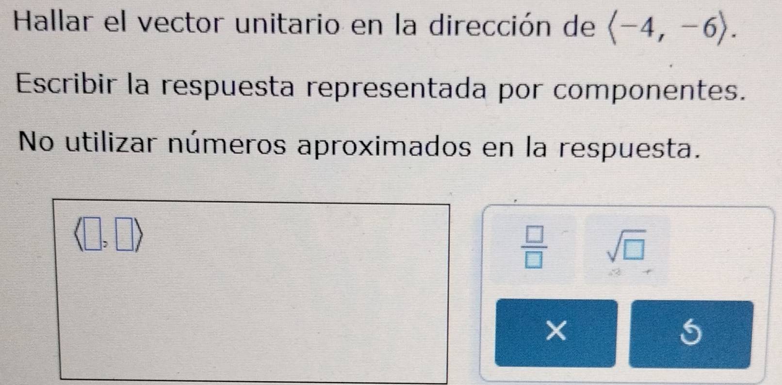 Hallar el vector unitario en la dirección de langle -4,-6rangle. 
Escribir la respuesta representada por componentes.
No utilizar números aproximados en la respuesta.
□ )
 □ /□  
sqrt(□ )
X