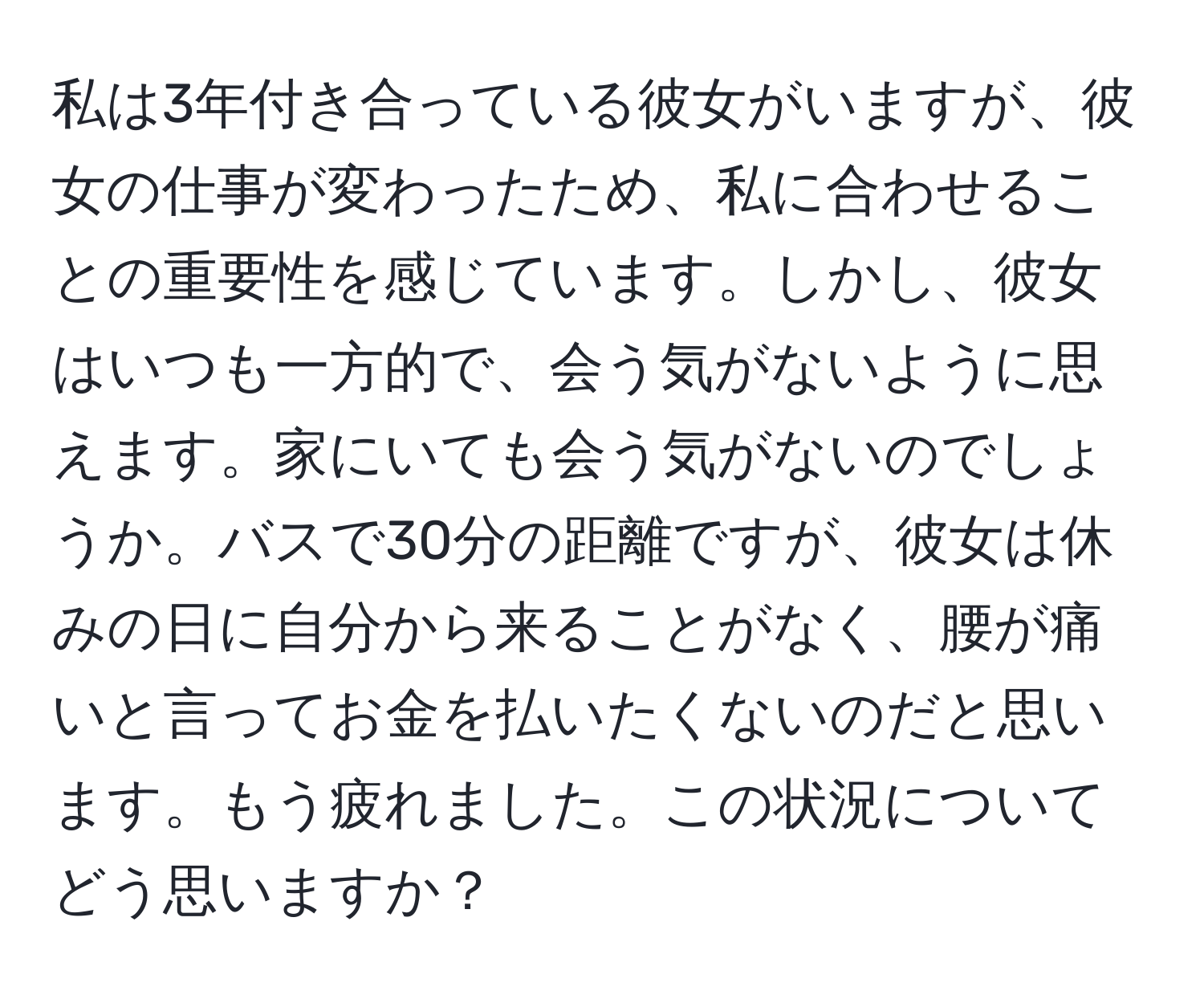 私は3年付き合っている彼女がいますが、彼女の仕事が変わったため、私に合わせることの重要性を感じています。しかし、彼女はいつも一方的で、会う気がないように思えます。家にいても会う気がないのでしょうか。バスで30分の距離ですが、彼女は休みの日に自分から来ることがなく、腰が痛いと言ってお金を払いたくないのだと思います。もう疲れました。この状況についてどう思いますか？