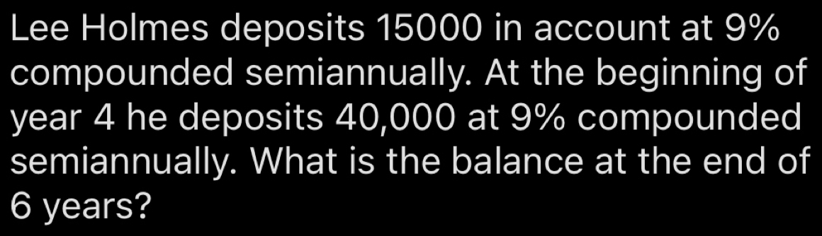 Lee Holmes deposits 15000 in account at 9%
compounded semiannually. At the beginning of
year 4 he deposits 40,000 at 9% compounded 
semiannually. What is the balance at the end of
6 years?