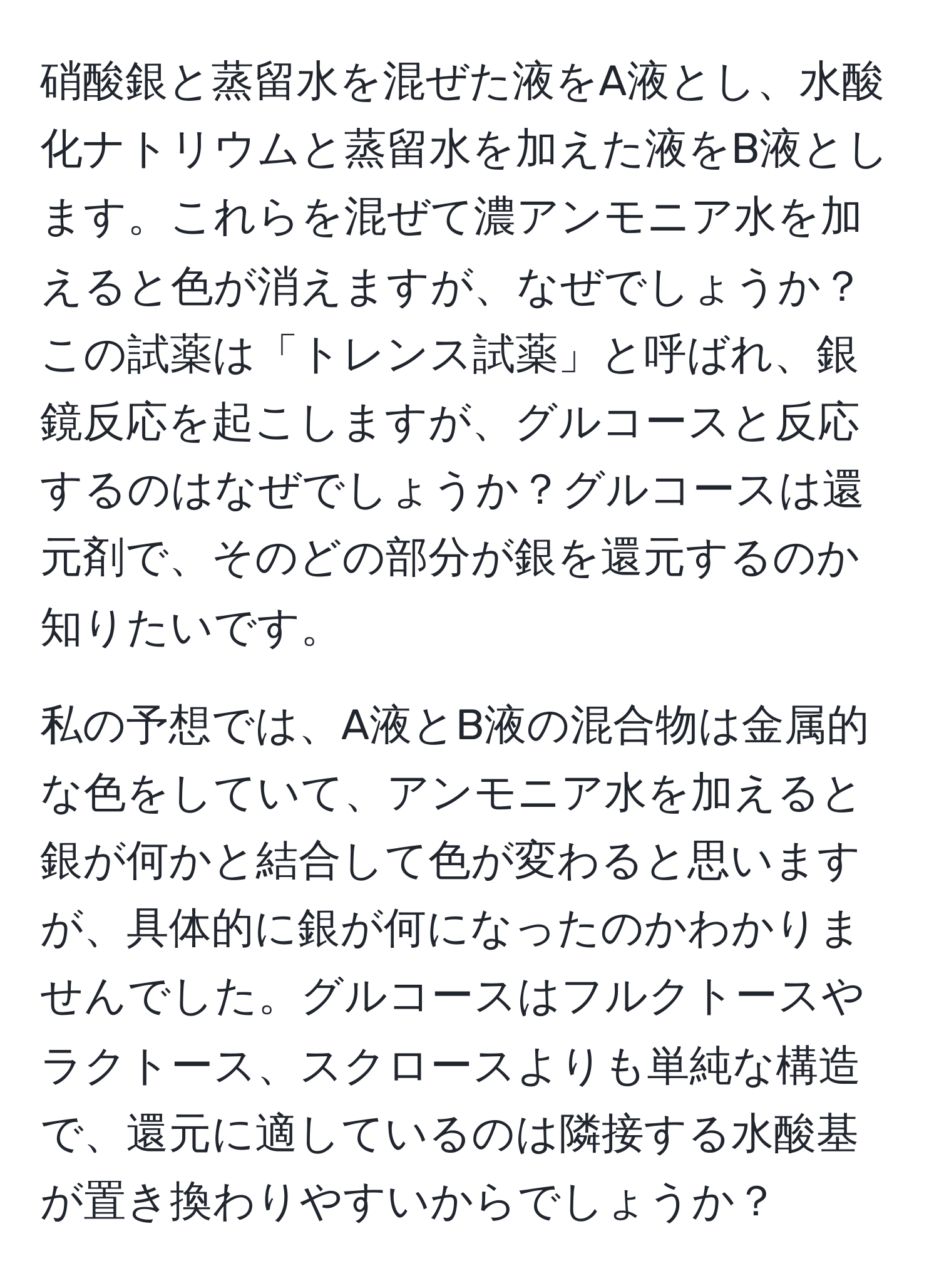 硝酸銀と蒸留水を混ぜた液をA液とし、水酸化ナトリウムと蒸留水を加えた液をB液とします。これらを混ぜて濃アンモニア水を加えると色が消えますが、なぜでしょうか？この試薬は「トレンス試薬」と呼ばれ、銀鏡反応を起こしますが、グルコースと反応するのはなぜでしょうか？グルコースは還元剤で、そのどの部分が銀を還元するのか知りたいです。

私の予想では、A液とB液の混合物は金属的な色をしていて、アンモニア水を加えると銀が何かと結合して色が変わると思いますが、具体的に銀が何になったのかわかりませんでした。グルコースはフルクトースやラクトース、スクロースよりも単純な構造で、還元に適しているのは隣接する水酸基が置き換わりやすいからでしょうか？