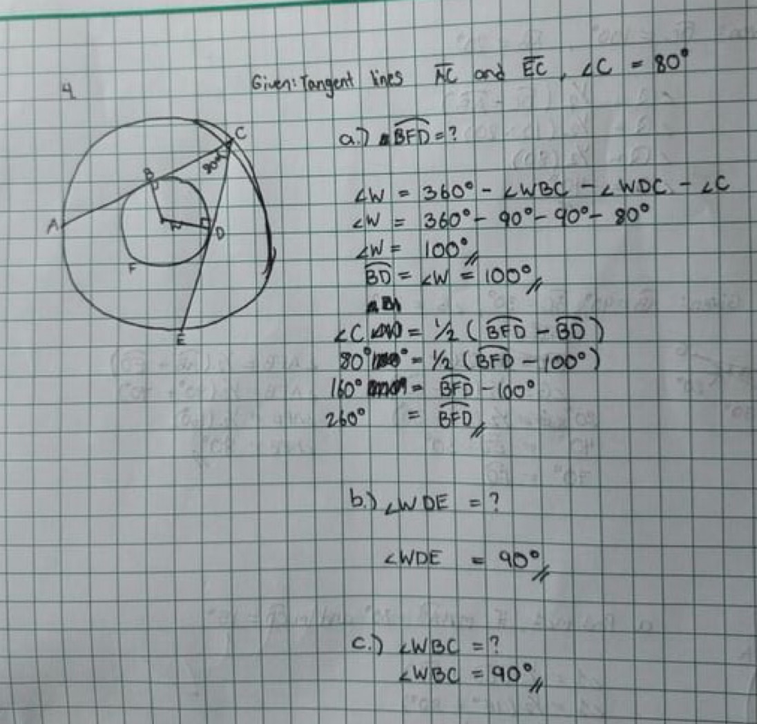 Given: Tangent lines overline AC and overline EC,∠ C=80°
a D widehat BFD= ?
∠ W=360°-∠ WBC-∠ WDC-∠ C
∠ W=360°-90°-90°-80°
∠ W=100°
widehat BD=∠ W=100°
ABI
∠ CAD=1/2(widehat BFD-widehat BD)
80°(overline 3=1/2(widehat overline BFD-100°
160°widehat BFD-100°
260°=widehat BFD
b. ∠ WDE= 7
∠ WDE=90°
c. D ∠ WBC= ?
∠ WBC=90°