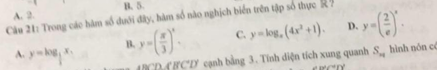 B. 5.
A. 2.
Câu 21: Trong các hàm số dưới đây, hàm số nào nghịch biển trên tập số thực K
B. y=( π /3 )^x. C. y=log _x(4x^2+1). D. y=( 2/e )^x.
A. y=log _ 1/2  S_n hình nón có
BCDA'B'C'D' cạnh bằng 3. Tính diện tích xung quanh
(p^2/^4)^3