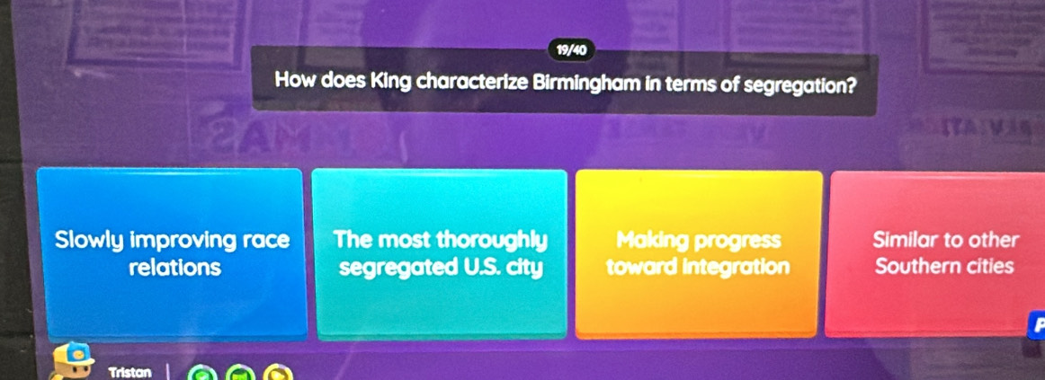 19/40
How does King characterize Birmingham in terms of segregation?
yam
ITA Vin
Slowly improving race The most thoroughly Making progress Similar to other
relations segregated U.S. city toward integration Southern cities
Tristan