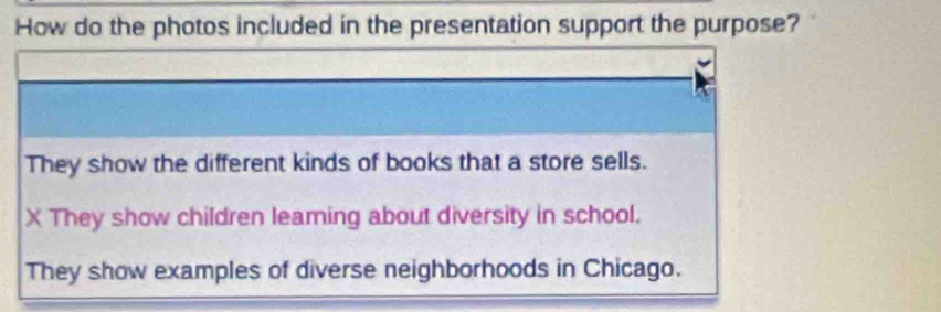 How do the photos included in the presentation support the purpose?
They show the different kinds of books that a store sells.
X They show children leaming about diversity in school.
They show examples of diverse neighborhoods in Chicago.