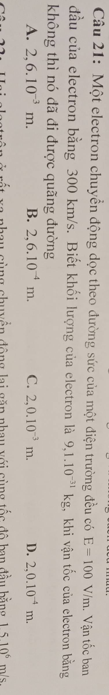 Một electron chuyển động dọc theo đường sức của một điện trường đều có E=100V/m. Vận tốc ban
đầu của electron bằng 300 km/s. Biết khối lượng của electron là 9,1.10^(-31)kg , khi vận tốc của electron bằng
không thì nó đã đi được quãng đường
A. 2,6.10^(-3)m. B. 2,6.10^(-4)m. C. 2,0.10^(-3)m. D. 2,0.10^(-4)m. 
cùng chuyển động lai găp nhau với sùng tốc đô ban đầu bằng 1510^6 _n ls