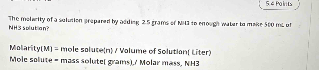 The molarity of a solution prepared by adding 2.5 grams of NH3 to enough water to make 500 mL of
NH3 solution?
Molarity(M) = mole solute(n) / Volume of Solution( Liter) 
Mole solute = mass solute( grams),/ Molar mass, NH3