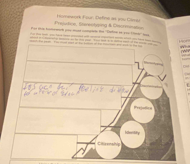 Homework Four: Define as you Climb! 
Prejudice, Stereotyping & Discrimination 
For this homework you must complete the ''Define as you Climb'' task. 
For this task, you have been provided with several important words which you have been leaHom 
about in Citizenship lessons so far this year. Your task is to define each of the words unts -o 
reach the peak 
Wha 
(WV 
What 
hom 
Did 
Did 
in 
E 
H 
In