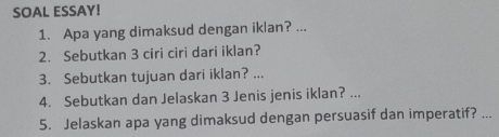 SOAL ESSAY! 
1. Apa yang dimaksud dengan iklan? ... 
2. Sebutkan 3 ciri ciri dari iklan? 
3. Sebutkan tujuan dari iklan? ... 
4. Sebutkan dan Jelaskan 3 Jenis jenis iklan? ... 
5. Jelaskan apa yang dimaksud dengan persuasif dan imperatif? ...