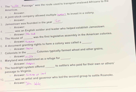 The _Passage'' was the route used to transport enslaved Africans to the 
Americas 
Answer: 
2. A joint-stock company allowed multiple bne to invest in a colony. 
Answer: 
3. Jamestown was founded in the year_ 
Answer: 
4. _was an English soldier and leader who helped establish Jamestown. 
Answer: 
5. The House of _was the first legislative assembly in the American colonies. 
Answer: § 
6. A document granting rights to form a colony was called a _" 
Answer: 
7. Colonists in the _Colonies typically farmed wheat and other grains. 
Answer: 
8. Maryland was established as a refuge for _. 
Answer: 
9. The headright system offered _to settlers who paid for their own or others' 
passage to Virginia. 
Answer: 
10._ was an artist and governor who led the second group to settle Roanoke. 
Answer: