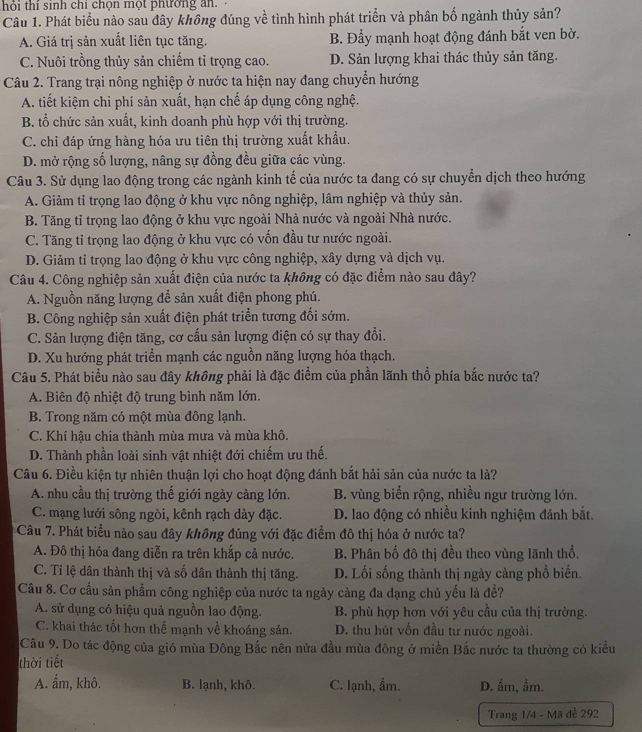 thỏi thí sinh chỉ chọn mọt phương an.
Câu 1. Phát biểu nào sau đây không đúng về tình hình phát triển và phân bố ngành thủy sản?
A. Giá trị sản xuất liên tục tăng. B. Đẩy mạnh hoạt động đánh bắt ven bờ.
C. Nuôi trồng thủy sản chiếm tỉ trọng cao. D. Sản lượng khai thác thủy sản tăng.
Câu 2. Trang trại nông nghiệp ở nước ta hiện nay đang chuyển hướng
A. tiết kiệm chi phí sản xuất, hạn chế áp dụng công nghệ.
B. tổ chức sản xuất, kinh doanh phù hợp với thị trường.
C. chỉ đáp ứng hàng hóa ưu tiên thị trường xuất khẩu.
D. mở rộng số lượng, nâng sự đồng đều giữa các vùng.
Câu 3. Sử dụng lao động trong các ngành kinh tế của nước ta đang có sự chuyển dịch theo hướng
A. Giảm tỉ trọng lao động ở khu vực nông nghiệp, lâm nghiệp và thủy sản.
B. Tăng tỉ trọng lao động ở khu vực ngoài Nhà nước và ngoài Nhà nước.
C. Tăng tỉ trọng lao động ở khu vực có vốn đầu tư nước ngoài.
D. Giảm tỉ trọng lao động ở khu vực công nghiệp, xây dựng và dịch vụ.
Câu 4. Công nghiệp sản xuất điện của nước ta không có đặc điểm nào sau đây?
A. Nguồn năng lượng để sản xuất điện phong phú.
B. Công nghiệp sản xuất điện phát triển tương đối sớm.
C. Sản lượng điện tăng, cơ cấu sản lượng điện có sự thay đổi.
D. Xu hướng phát triển mạnh các nguồn năng lượng hóa thạch.
Câu 5. Phát biểu nào sau đây không phải là đặc điểm của phần lãnh thổ phía bắc nước ta?
A. Biên độ nhiệt độ trung bình năm lớn.
B. Trong năm có một mùa đông lạnh.
C. Khí hậu chia thành mùa mưa và mùa khô.
D. Thành phần loài sinh vật nhiệt đới chiếm ưu thế.
Câu 6. Điều kiện tự nhiên thuận lợi cho hoạt động đánh bắt hải sản của nước ta là?
A. nhu cầu thị trường thế giới ngày càng lớn. B. vùng biển rộng, nhiều ngư trường lớn.
C. mạng lưới sông ngòi, kênh rạch dày đặc. D. lao động có nhiều kinh nghiệm đánh bắt.
Câu 7. Phát biểu nào sau đây không đúng với đặc điểm đô thị hóa ở nước ta?
A. Đô thị hóa đang diễn ra trên khắp cả nước. B. Phân bố đô thị đều theo vùng lãnh thổ.
C. Tỉ lệ dân thành thị và số dân thành thị tăng. D. Lối sống thành thị ngày càng phổ biến.
Câu 8. Cơ cấu sản phẩm công nghiệp của nước ta ngày càng đa dạng chủ yếu là đề?
A. sử dụng có hiệu quả nguồn lao động. B. phù hợp hơn với yêu cầu của thị trường.
C. khai thác tốt hơn thế mạnh về khoáng sản. D. thu hút vốn đầu tư nước ngoài.
Câu 9. Do tác động của gió mùa Đông Bắc nên nửa đầu mùa đông ở miền Bắc nước ta thường có kiều
thời tiết
A. ấm, khô. B. lạnh, khô. C. lạnh, ẩm. D. ấm, ẩm.
Trang 1/4 - Mã đề 292