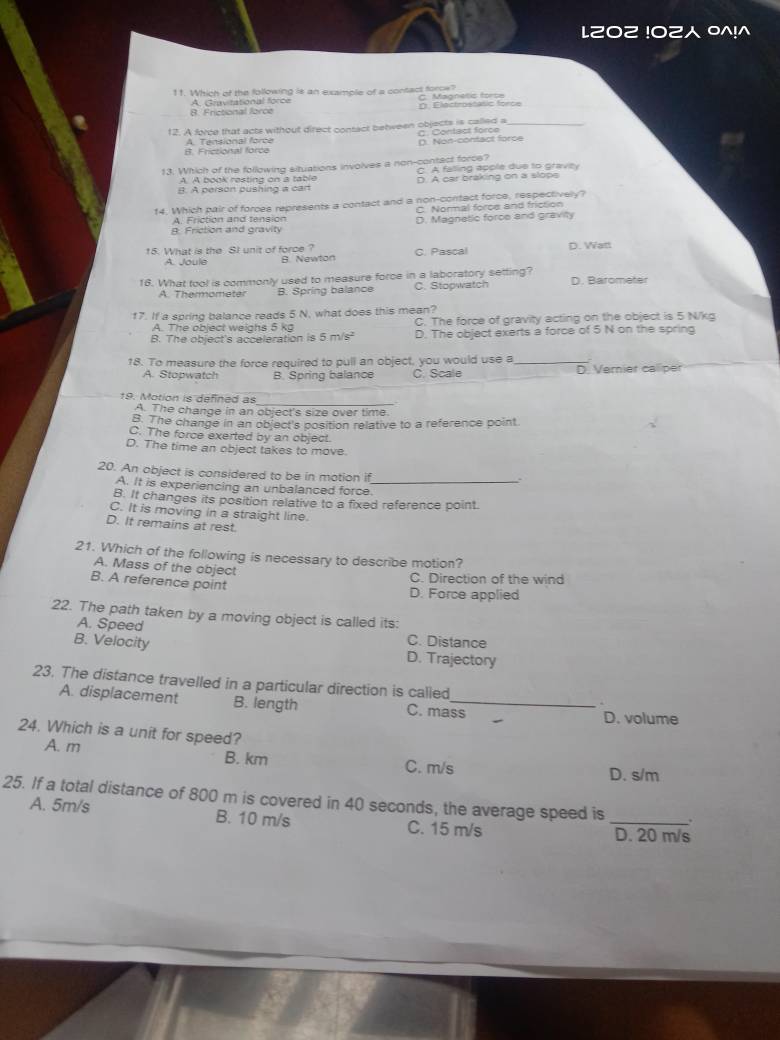 L202 !02 0^!^
11. Which of the following is an example of a contact force? C. Magnetic forse
8. Frictional force A. Cravirational force O Elactrostátic force
12. A force that acts without direct contact between objects is called a_
B. Frictional force A. Tensional force C. Contact force D. Non-confact force
13. Which of the following situations involves a non-contect force? C. A falling apple due to gravey
A. A book resting on a table
B. A person pushing a cart D. A car braking on a slops
14. Which pair of forces represents a contact and a non-contact force, respectively?
C. Normal force and friction
A Friction and tensión D. Magnetic force and gravity
A Friction and gravity
15. What is the SI unit of force ? C. Pasçal D. Watt
A loule B. Newton
16. What tool is commonly used to measure force in a laboratory setting? D. Barometer
A. Thermometer B. Spring balance C. Stopwatch
17. If a spring balance reads 5 N, what does this mean?
A. The object weighs 5 kg C. The force of gravity acting on the object is 5 N/kg
B. The object's acceleration is 5 m/s² D. The object exerts a force of 5 N on the spring
18. To measure the force required to pull an object, you would use a_
A. Stopwatch B. Spring balance C. Scale _D. Vernier calliper
19. Motion is defined as_
A. The change in an object's size over time.
B. The change in an object's position relative to a reference point
C. The force exerted by an object.
D. The time an object takes to move.
20. An object is considered to be in motion if_
A. It is experiencing an unbalanced force.
B. It changes its position relative to a fixed reference point.
C. It is moving in a straight line.
D. It remains at rest.
21. Which of the following is necessary to describe motion?
A. Mass of the object
B. A reference point
C. Direction of the wind
D. Force applied
22. The path taken by a moving object is called its:
A. Speed C. Distance
B. Velocity D. Trajectory
23. The distance travelled in a particular direction is called
_
A. displacement B. length C. mass
D. volume
24. Which is a unit for speed?
A. m B. km C. m/s D. s/m
25. If a total distance of 800 m is covered in 40 seconds, the average speed is _.
A. 5m/s B. 10 m/s C. 15 m/s D. 20 m/s