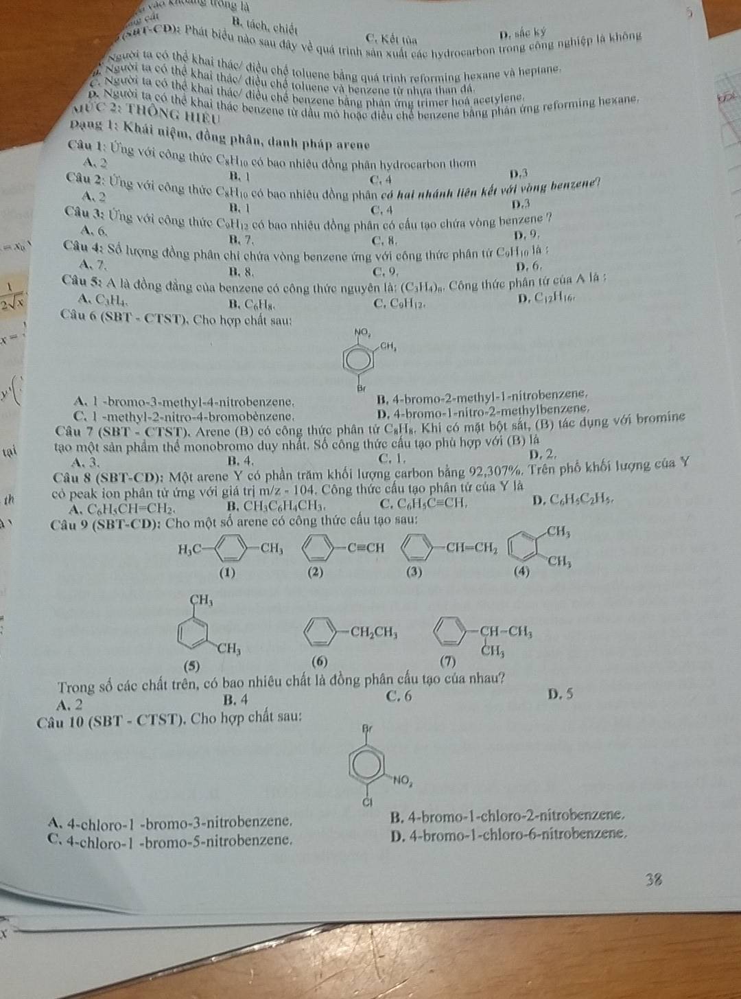 vàa khoảng trong là
5
đ cát B. tách, chiết C. Kết tủa
D. sắc ký
(saT-CD): Phát biểu nào sau đây về quá trình sản xuất các hydrocarbon trong công nghiệp là không
Người ta có thể khai thác/ điều chế toluene bằng quá trình reforming hexane và heptane
# Người ta có thể khai thác/ điều chế toluene và benzene từ nhưa than đá.
C. Người ta có thể khai thác/ điều chế benzene bằng phản ứng trimer hoá acetylene. fot
ỗ. Người ta có thể khai thác benzene từ dầu mỏ hoặc điều chế benzene bằng phân ứng reforming hexane
Mức 2: thông hiệu
Dạng 1: Khái niệm, đồng phân, danh pháp arene
Câu 1: Ứng với công thức CgH₁ có bao nhiệu đồng phân hydrocarbon thơm
A. 2
B. 1
C. 4 D.3
Câu 2: Ứng với công thức CạH₁₀ có bao nhiêu đồng phân có hai nhánh liên kết với vòng benzenet
A. 2
B. 1 C. 4 D.3
Câu 3: Ứng với công thức C₆H12 có bao nhiêu đồng phân có cấu tạo chứa vòng benzene ?
A. 6. C. 8.
B. 7.
D. 9.
=x_0^(1 Câu 4: Số lượng đồng phân chi chứa vòng benzene ứng với công thức phân tử C_9)1 lo là :
A、7. B. 8. C. 9. D. 6.
)
Câu 5: A là đồng đẳng của benzene có công thức nguyên la:(C_3H_4) 4 Công thức phân tứ của A là :
 1/2sqrt(x)  A. C_3H_4. B. C_6H_8. C. C_9H_12.
D. C_12H_16,
Câu 6 (SBT - CTST. Cho hợp chất sau:
x=
NO_2
CH_2
A. 1 -bromo-3-methyl-4-nitrobenzene. B. 4-bromo-2-methyl-1-nitrobenzene.
C. 1 -methyl-2-nitro-4-bromobènzene.  .   romo- 1 -nitr 2 methylbenzene.
Câu 7 (SBT - CTST), Arene (B) có công thức phân tử C_8H_8,Khi có mặt bột sắt, (B) tác dụng sqrt(sigma ) i bromine
tại tao một sản phẩm thể monobromo duy nhất. Số công thức cầu tạo phù hợp với (B) là
A. 3. B. 4. C. 1.
D,2,
Câu 8(SBT-CD): Một arene Y có phần trăm khối lượng carbon bằng 92,307%. Trên phố khối lượng của Y
th cỏ peak ion phân tử ứng với giá trị m/z-104.. Công thức cầu tạo phân tử của Y là
A. C_6H_5CH=CH_2. B. CH_3C_6H_4CH_3, C. C_6H_5Cequiv CH, D. C_6H_5C_2H_5,
à `  Câu 9 (SBT-CD): Cho một số arene có công thức cấu tạo sau:
CH_3
H_3C- -CH_3 -Cequiv CH CH=CH_2
CH_3
(1) (2) (3) (4)
CH_3
CH_2CH_3
CH-CH_3
CH_3
(5) (6) (7) CH_3
Trong số các chất trên, có bao nhiêu chất là đồng phân cấu tạo của nhau?
A. 2 B. 4 C. 6
D. 5
Câu 10 (SBT - CTST), Cho hợp chất sau:
Br
NO_2
à
A 4-chloro-1 -bromo-3-nitrobenzene. B. 4-bromo-1-chloro-2-nitrobenzene.
C. 4-chloro-1 -bromo-5-nitrobenzene. D. 4-bromo-1-chloro-6-nitrobenzene.
38