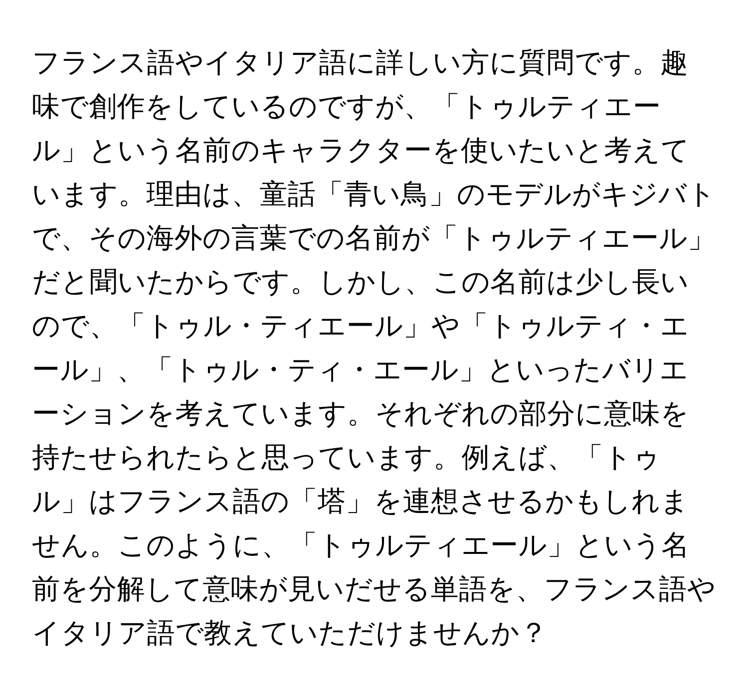 フランス語やイタリア語に詳しい方に質問です。趣味で創作をしているのですが、「トゥルティエール」という名前のキャラクターを使いたいと考えています。理由は、童話「青い鳥」のモデルがキジバトで、その海外の言葉での名前が「トゥルティエール」だと聞いたからです。しかし、この名前は少し長いので、「トゥル・ティエール」や「トゥルティ・エール」、「トゥル・ティ・エール」といったバリエーションを考えています。それぞれの部分に意味を持たせられたらと思っています。例えば、「トゥル」はフランス語の「塔」を連想させるかもしれません。このように、「トゥルティエール」という名前を分解して意味が見いだせる単語を、フランス語やイタリア語で教えていただけませんか？