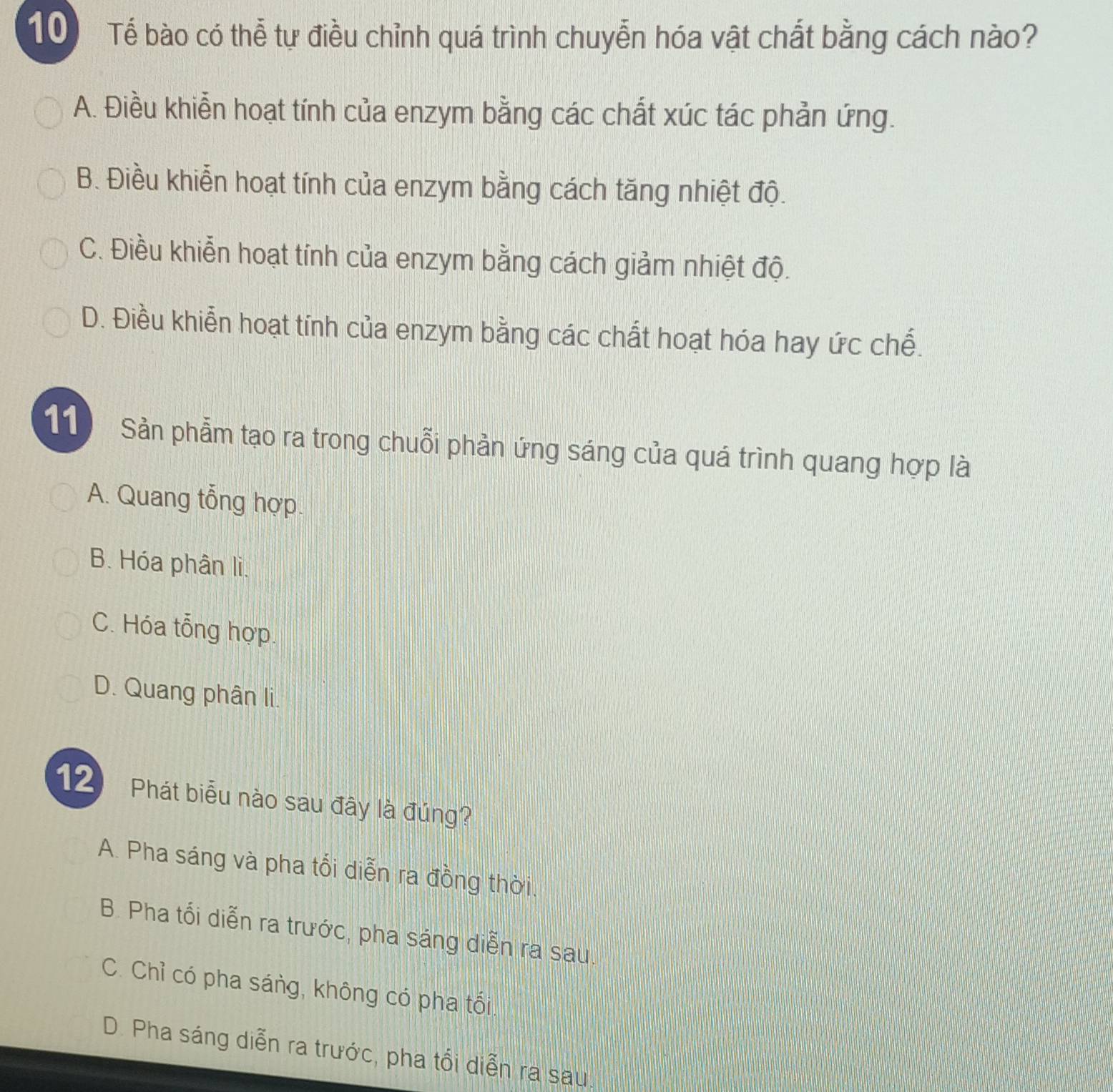 Tể bào có thể tự điều chỉnh quá trình chuyễn hóa vật chất bằng cách nào?
A. Điều khiển hoạt tính của enzym bằng các chất xúc tác phản ứng.
B. Điều khiễn hoạt tính của enzym bằng cách tăng nhiệt độ.
C. Điều khiễn hoạt tính của enzym bằng cách giảm nhiệt độ.
D. Điều khiển hoạt tính của enzym bằng các chất hoạt hóa hay ức chế.
11 Sản phẫm tạo ra trong chuỗi phản ứng sáng của quá trình quang hợp là
A. Quang tổng hợp.
B. Hóa phân li.
C. Hóa tổng hợp.
D. Quang phân li.
12 Phát biểu nào sau đây là đúng?
A. Pha sáng và pha tối diễn ra đồng thời
B. Pha tối diễn ra trước, pha sáng diễn ra sau.
C. Chỉ có pha sáng, không có pha tối.
D. Pha sáng diễn ra trước, pha tổi diễn ra sau