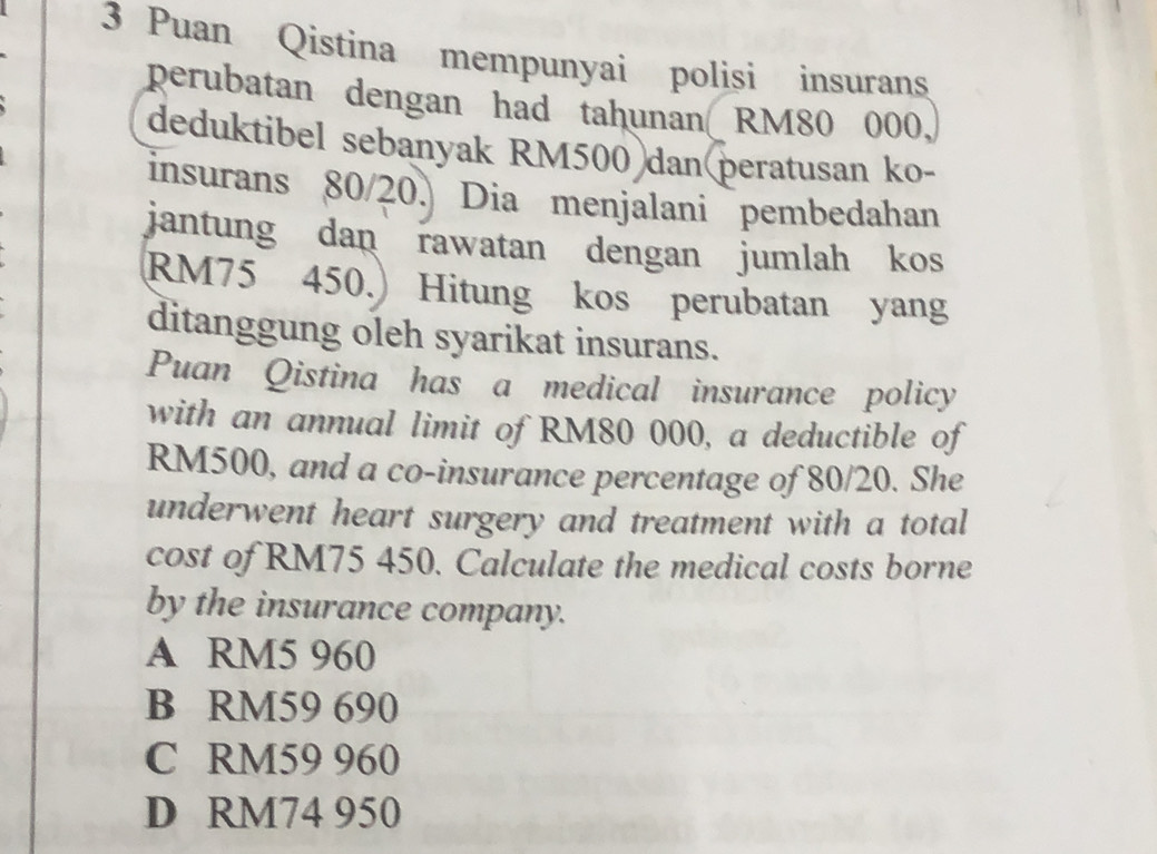 Puan Qistina mempunyai polisi insurans
perubatan dengan had tahunan RM80 000,
deduktibel sebanyak RM500 dan(peratusan ko-
insurans 80/20. Dia menjalani pembedahan
jantung dan rawatan dengan jumlah kos
RM75 450.) Hitung kos perubatan yang
ditanggung oleh syarikat insurans.
Puan Qistina has a medical insurance policy
with an annual limit of RM80 000, a deductible of
RM500, and a co-insurance percentage of 80/20. She
underwent heart surgery and treatment with a total
cost of RM75 450. Calculate the medical costs borne
by the insurance company.
A RM5 960
B RM59 690
C RM59 960
D RM74 950