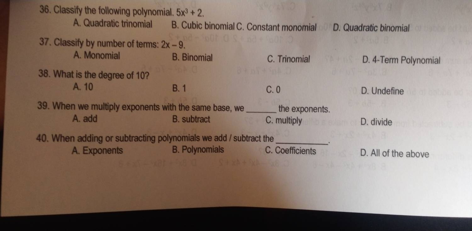 Classify the following polynomial. 5x^3+2.
A. Quadratic trinomial B. Cubic binomial C. Constant monomial D. Quadratic binomial
37. Classify by number of terms: 2x-9.
A. Monomial B. Binomial C. Trinomial D. 4 -Term Polynomial
38. What is the degree of 10?
A. 10 B. 1 C. 0 D. Undefine
39. When we multiply exponents with the same base, we_ the exponents.
A. add B. subtract C. multiply D. divide
40. When adding or subtracting polynomials we add / subtract the_
.
A. Exponents B. Polynomials C. Coefficients D. All of the above