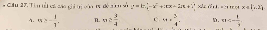 # Câu 27. Tìm tất cả các giá trị của m đề hàm số y=ln (-x^2+mx+2m+1) xác định với mọi x∈ (1;2).
A. m≥ - 1/3 . m≥  3/4 . C. m> 3/4 . m<- 1/3 . 
B.
D.