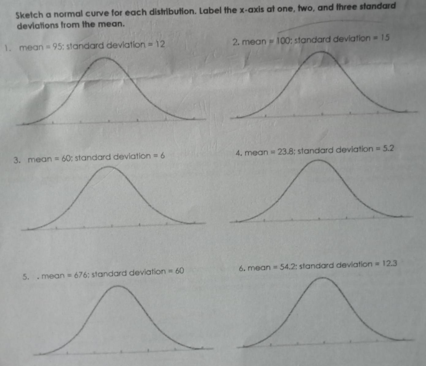 Sketch a normal curve for each distribution. Label the x-axis at one, two, and three standard 
deviations from the mean. 
2. mean 
1. mean =95; standard deviation =12 =100 ); standard deviation =15
3. mean=60; standard deviation =6 4. mean =23.8; standard deviation =5.2
5. . mean =676; standard deviation =60 6. mean =54.2; standard deviation =12.3