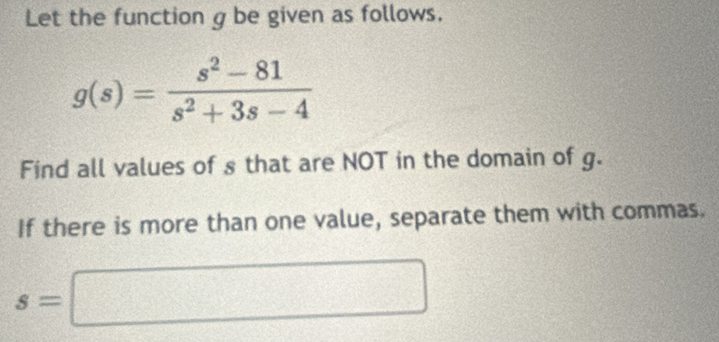 Let the function g be given as follows.
g(s)= (s^2-81)/s^2+3s-4 
Find all values of s that are NOT in the domain of g. 
If there is more than one value, separate them with commas.
s=□