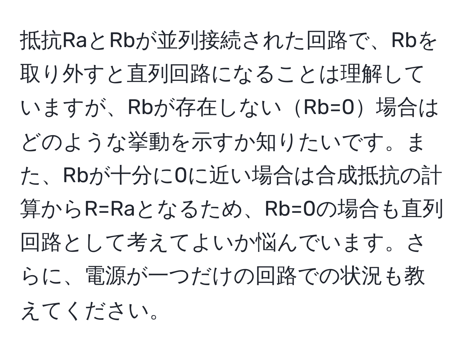 抵抗RaとRbが並列接続された回路で、Rbを取り外すと直列回路になることは理解していますが、Rbが存在しないRb=0場合はどのような挙動を示すか知りたいです。また、Rbが十分に0に近い場合は合成抵抗の計算からR=Raとなるため、Rb=0の場合も直列回路として考えてよいか悩んでいます。さらに、電源が一つだけの回路での状況も教えてください。