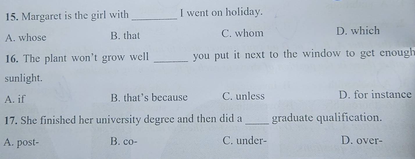 Margaret is the girl with _I went on holiday.
A. whose B. that C. whom
D. which
16. The plant won't grow well _ you put it next to the window to get enough .
sunlight.
A. if B. that’s because C. unless D. for instance
17. She finished her university degree and then did a _graduate qualification.
A. post- B. co- C. under- D. over-