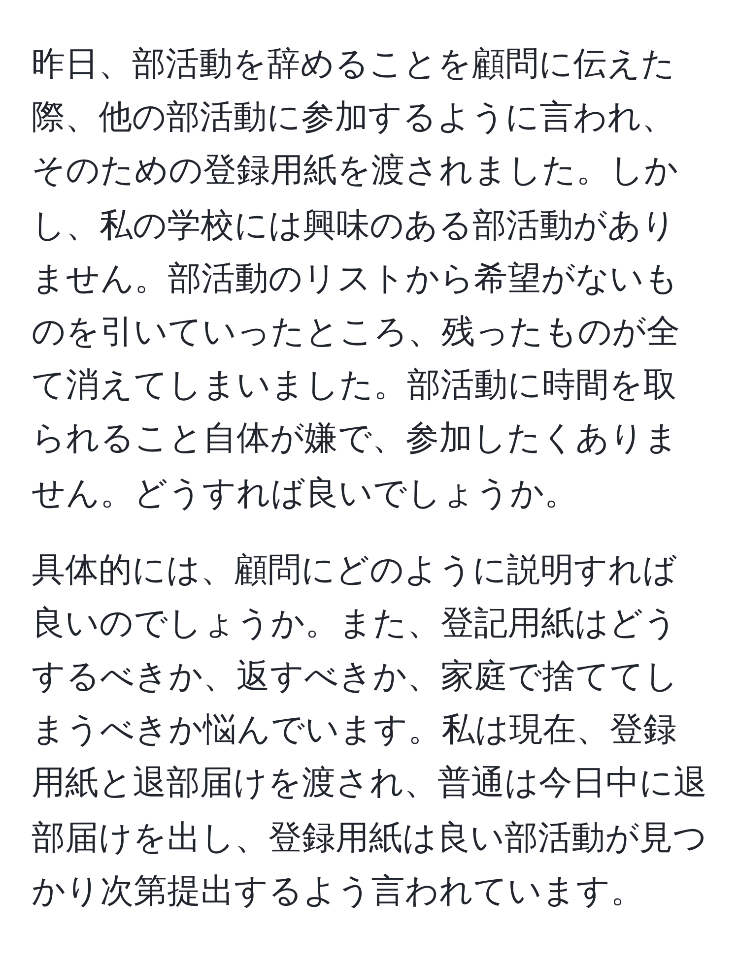 昨日、部活動を辞めることを顧問に伝えた際、他の部活動に参加するように言われ、そのための登録用紙を渡されました。しかし、私の学校には興味のある部活動がありません。部活動のリストから希望がないものを引いていったところ、残ったものが全て消えてしまいました。部活動に時間を取られること自体が嫌で、参加したくありません。どうすれば良いでしょうか。

具体的には、顧問にどのように説明すれば良いのでしょうか。また、登記用紙はどうするべきか、返すべきか、家庭で捨ててしまうべきか悩んでいます。私は現在、登録用紙と退部届けを渡され、普通は今日中に退部届けを出し、登録用紙は良い部活動が見つかり次第提出するよう言われています。