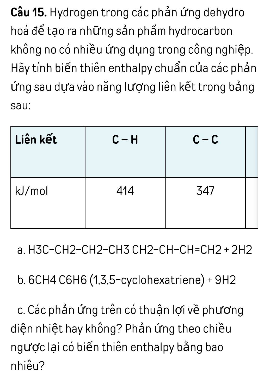 Hydrogen trong các phản ứng dehydro
hoá để tạo ra những sản phẩm hydrocarbon
không no có nhiều ứng dụng trong công nghiệp.
Hãy tính biến thiên enthalpy chuẩn của các phản
lỨng sau dựa vào năng lượng liên kết trong bảng
sau:
a. H3C−CH2−CH2−CH3 CH2-C H-CH=CH2+2H2
b. 6CH4 C6H6 (1,3,5-cyc ohexatriene) + 9H2
c. Các phản ứng trên có thuận lợi về phương
diện nhiệt hay không? Phản ứng theo chiều
ngược lại có biến thiên enthalpy bằng bao
nhiêu?