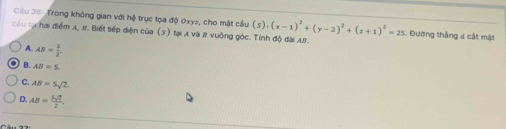 Trong không gian với hệ trục tọa độ 0xyz, cho mặt cầu (s):(x-1)^2+(y-2)^2+(z+1)^2=25. Đường thẳng & cắt mặt
cầu tại hai điểm A, B. Biết tiếp diện của (S) tại A và B vuông góc. Tính độ dài AB.
A. AB= 5/2 .
B. AB=5.
C. AB=5sqrt(2).
D. AB= 5sqrt(2)/2 .