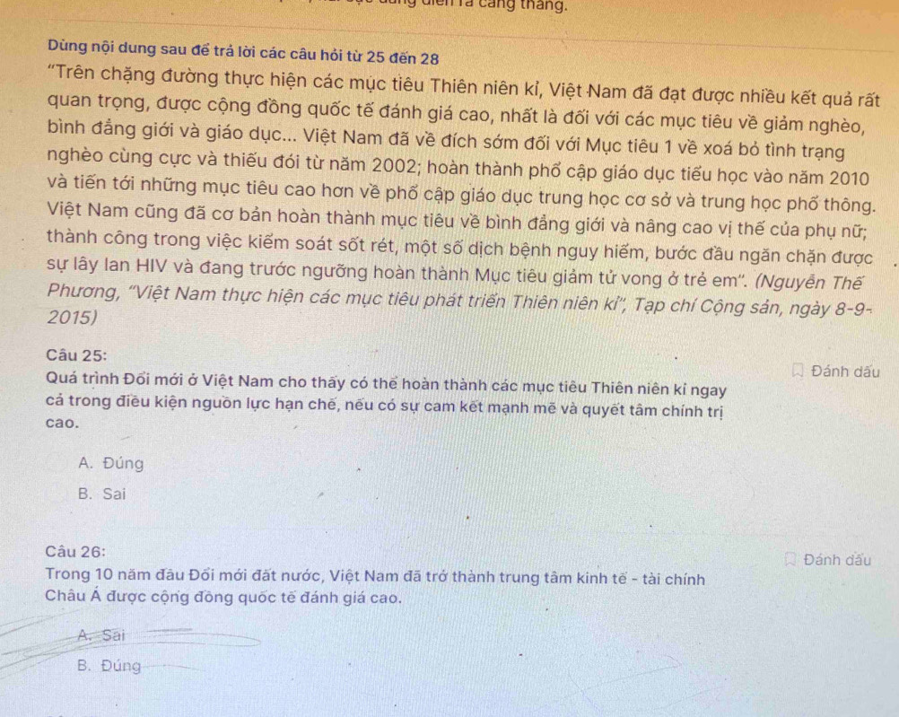 di  n r a  cáng tháng.
Dùng nội dung sau để trả lời các câu hỏi từ 25 đến 28
'Trên chặng đường thực hiện các mục tiêu Thiên niên kỉ, Việt Nam đã đạt được nhiều kết quả rất
quan trọng, được cộng đồng quốc tế đánh giá cao, nhất là đối với các mục tiêu về giảm nghèo,
bình đẳng giới và giáo dục... Việt Nam đã về đích sớm đối với Mục tiêu 1 về xoá bỏ tình trạng
nghèo cùng cực và thiếu đói từ năm 2002; hoàn thành phố cập giáo dục tiểu học vào năm 2010
và tiến tới những mục tiêu cao hơn về phố cập giáo dục trung học cơ sở và trung học phố thông.
Việt Nam cũng đã cơ bản hoàn thành mục tiêu về bình đẳng giới và nâng cao vị thế của phụ nữ;
thành công trong việc kiếm soát sốt rét, một số dịch bệnh nguy hiếm, bước đầu ngăn chặn được
sự lấy Ian HIV và đang trước ngưỡng hoàn thành Mục tiêu giảm tử vong ở trẻ em''. (Nguyễn Thế
Phương, 'Việt Nam thực hiện các mục tiêu phát triển Thiên niên kỉ'', Tạp chí Cộng sản, ngày 8-9-
2015)
Câu 25:
Đánh dấu
Quá trình Đổi mới ở Việt Nam cho thấy có thể hoàn thành các mục tiêu Thiên niên kỉ ngay
cả trong điều kiện nguồn lực hạn chế, nếu có sự cam kết mạnh mẽ và quyết tâm chính trị
cao.
A. Đúng
B. Sai
Câu 26: Đánh đầu
Trong 10 năm đầu Đổi mới đất nước, Việt Nam đã trở thành trung tâm kinh tế - tài chính
Châu Á được cộng đồng quốc tế đánh giá cao.
A. Sai
B. Đúng