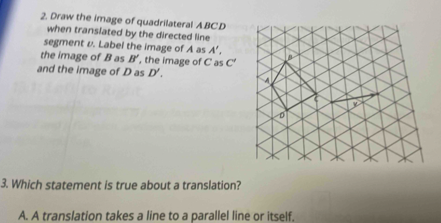 Draw the image of quadrilateral ABCD
when translated by the directed line
segment v. Label the image of A as A', 
the image of B as B' , the image of C as C' B
and the image of D as D'. 
A
y
D
3. Which statement is true about a translation?
A. A translation takes a line to a parallel line or itself.