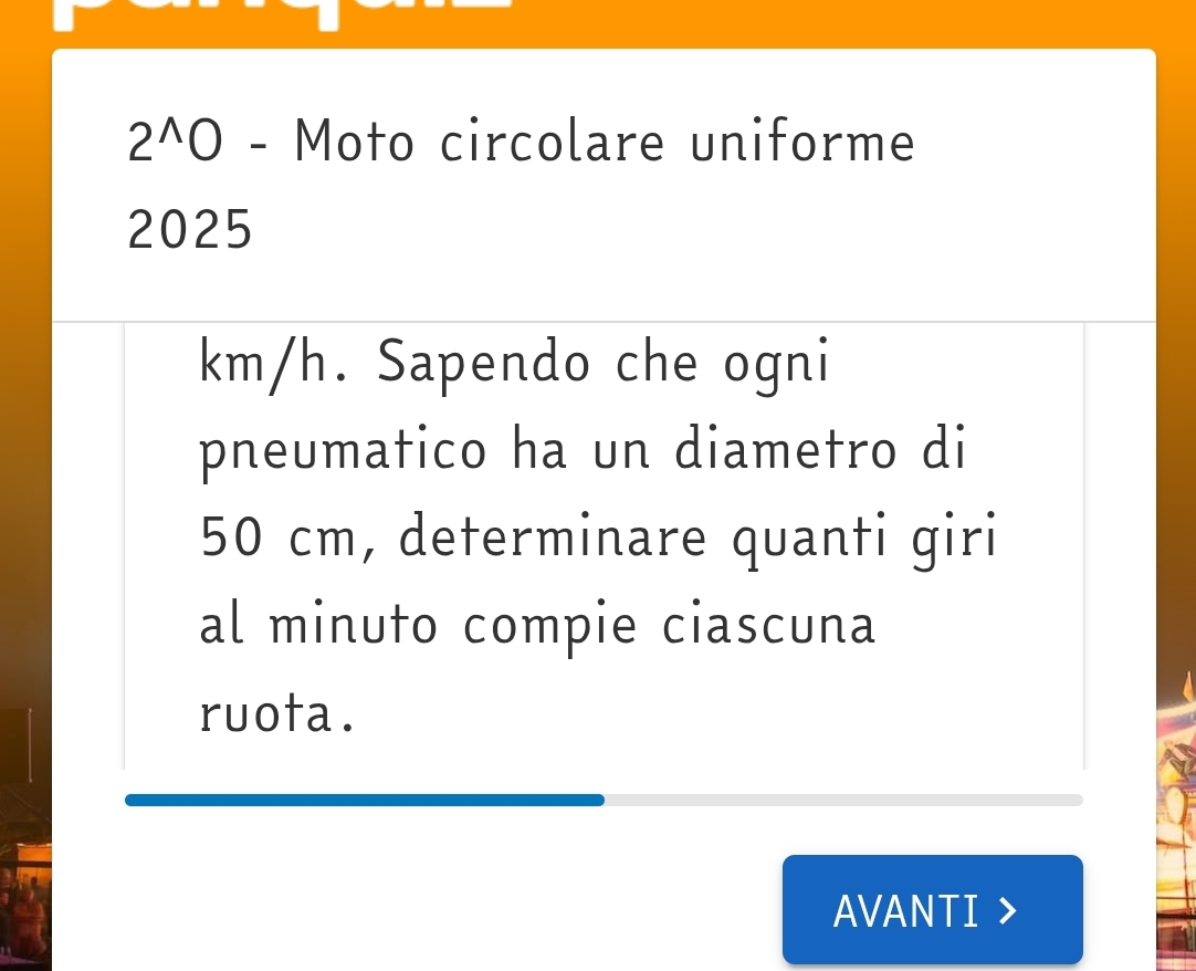 2^(wedge)0 - Moto circolare uniforme
2025
km/h. Sapendo che ogni 
pneumatico ha un diametro di
50 cm, determinare quanti giri 
al minuto compie ciascuna 
ruota. 
AVANTI >