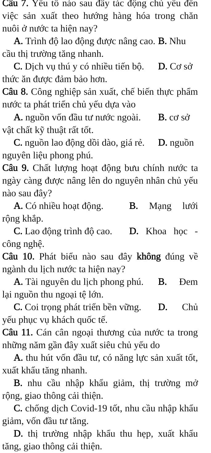 Cầu 7. Yêu tô nào sau đầy tác động chú yêu đền
việc sản xuất theo hướng hàng hóa trong chăn
nuôi ở nước ta hiện nay?
A. Trình độ lao động được nâng cao. B. Nhu
cầu thị trường tăng nhanh.
C. Dịch vụ thú y có nhiều tiến bộ. D. Cơ sở
thức ăn được đảm bảo hơn.
Câu 8. Công nghiệp sản xuất, chế biến thực phẩm
nước ta phát triển chủ yếu dựa vào
A. nguồn vốn đầu tư nước ngoài. B. cơ sở
vật chất kỹ thuật rất tốt.
C. nguồn lao động dồi dào, giá rẻ. D. nguồn
nguyên liệu phong phú.
Câu 9. Chất lượng hoạt động bưu chính nước ta
ngày càng được nâng lên do nguyên nhân chủ yếu
nào sau đây?
A. Có nhiều hoạt động. B. Mạng lưới
rộng khắp.
C. Lao động trình độ cao. D. Khoa học -
công nghệ.
Câu 10. Phát biểu nào sau đây không đúng về
ngành du lịch nước ta hiện nay?
A. Tài nguyên du lịch phong phú. B. Đem
lại nguồn thu ngoại tệ lớn.
C. Coi trọng phát triển bền vững. D. Chủ
yếu phục vụ khách quốc tế.
Câu 11. Cán cân ngoại thương của nước ta trong
những năm gần đây xuất siêu chủ yếu do
A. thu hút vốn đầu tư, có năng lực sản xuất tốt,
xuất khẩu tăng nhanh.
B. nhu cầu nhập khẩu giảm, thị trường mở
rộng, giao thông cải thiện.
C. chống dịch Covid-19 tốt, nhu cầu nhập khẩu
giảm, vốn đầu tư tăng.
D. thị trường nhập khẩu thu hẹp, xuất khẩu
tăng, giao thông cải thiện.