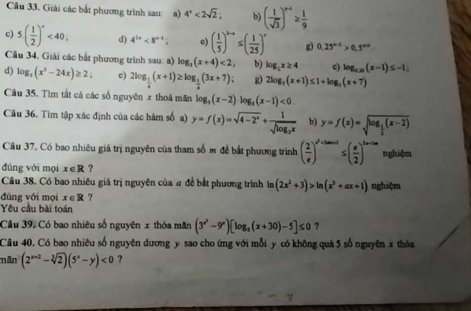 Giải các bắt phương trình sau: a) 4^x<2sqrt(2), b) ( 1/sqrt(3) )^n-1≥  1/9 
c) 5( 1/2 )^n<40, d) 4^(2x)<8^(x-1); e) ( 1/5 )^2-a≤ ( 1/25 )^x g) 0.25^(x-1)>0.5^(x+1)
Cầu 34. Giải các bắt phương trình sau: a) log _3(x+4)<2, b) log _1x≥ 4 c) log _0.23(x-1)≤ -1,
d) log _5(x^2-24x)≥ 2, c) 2log _ 1/4 (x+1)≥ log _ 1/4 (3x+7) g) 2log _3(x+1)≤ 1+log _3(x+7)
Câu 35. Tìm tất cả các số nguyên x thoả mãn log _3(x-2)log _3(x-1)<0</tex>
Câu 36. Tìm tập xác định của các hàm số a) y=f(x)=sqrt(4-2^x)+frac 1sqrt(log _2)x b) y=f(x)=sqrt(log _frac 1)2(x-2)
Câu 37. Có bao nhiêu giá trị nguyên của tham số m đề bắt phương trình ( 2/e )^e^2+2m+1≤ beginpmatrix  e/2 end(pmatrix)^(2x-3m) nghiệm
đúng với mọi x∈ R ?
Câu 38. Có bao nhiêu giá trị nguyên của # để bắt phương trình ln (2x^2+3)>ln (x^2+ax+1) nghiệm
đúng với mọi x∈ R ?
Yêu cầu bài toán
Cầu 39. Có bao nhiêu số nguyên x thỏa mãn (3^(x^2)-9^x)[log _2(x+30)-5]≤ 0 ?
Câu 40. Có bao nhiêu số nguyên dương y sao cho ứng với mỗi y có không quá 5 số nguyên x thỏa
mãn (2^(x+3)-sqrt[3](2))(5^x-y)<0</tex> ?