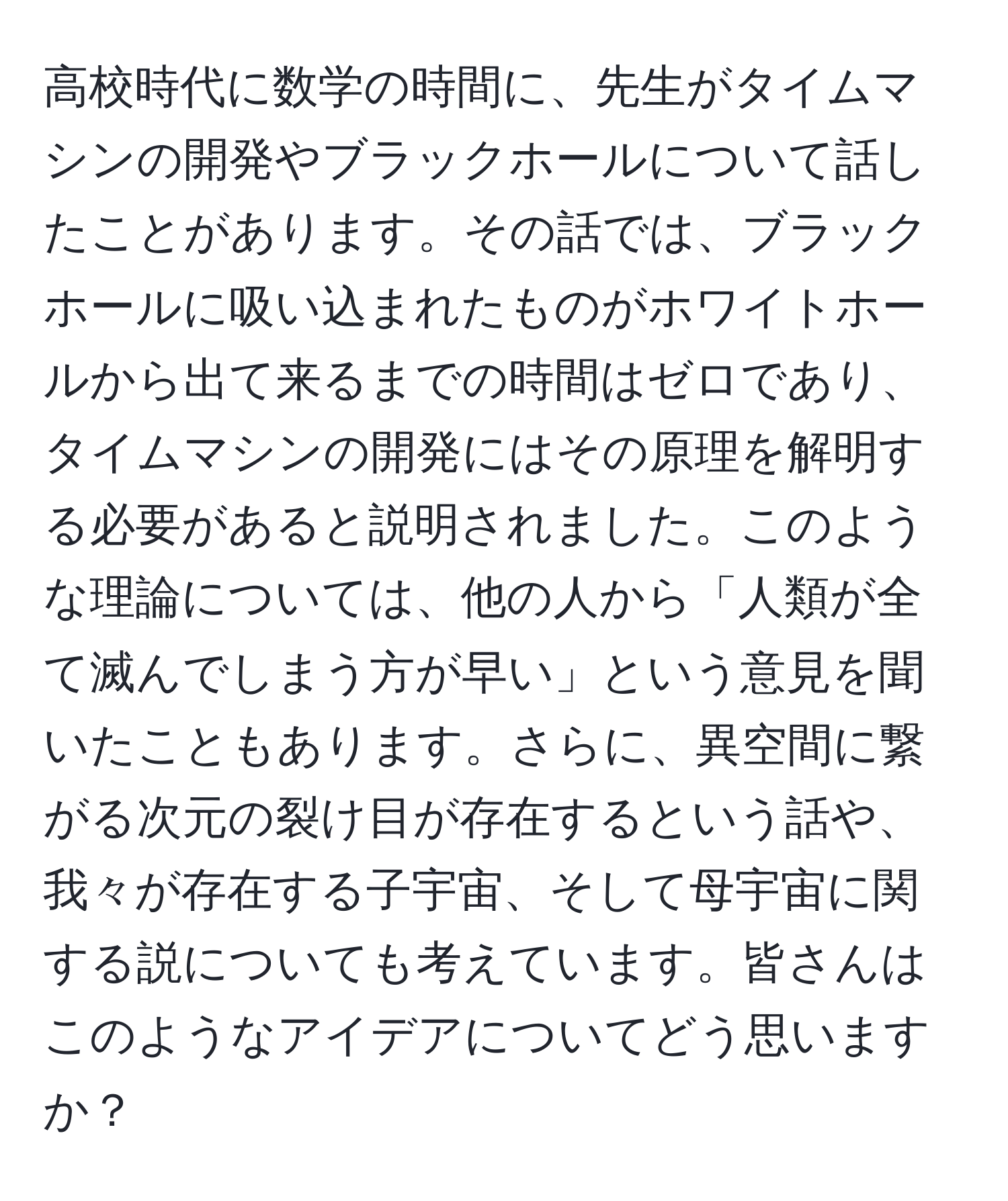 高校時代に数学の時間に、先生がタイムマシンの開発やブラックホールについて話したことがあります。その話では、ブラックホールに吸い込まれたものがホワイトホールから出て来るまでの時間はゼロであり、タイムマシンの開発にはその原理を解明する必要があると説明されました。このような理論については、他の人から「人類が全て滅んでしまう方が早い」という意見を聞いたこともあります。さらに、異空間に繋がる次元の裂け目が存在するという話や、我々が存在する子宇宙、そして母宇宙に関する説についても考えています。皆さんはこのようなアイデアについてどう思いますか？