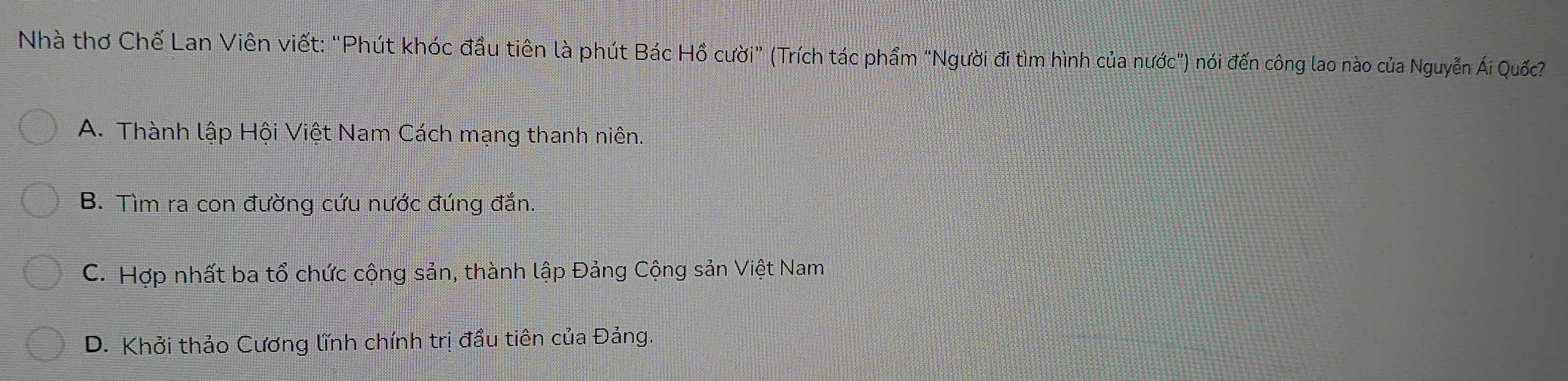 Nhà thơ Chế Lan Viên viết: "Phút khóc đầu tiên là phút Bác Hồ cười" (Trích tác phẩm "Người đi tìm hình của nước") nói đến công lao nào của Nguyễn Ái Quốc
A. Thành lập Hội Việt Nam Cách mạng thanh niên.
B. Tìm ra con đường cứu nước đúng đắn.
C. Hợp nhất ba tổ chức cộng sản, thành lập Đảng Cộng sản Việt Nam
D. Khởi thảo Cương lĩnh chính trị đầu tiên của Đảng