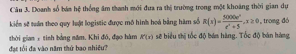 Doanh số bán hệ thống âm thanh mới đưa ra thị trường trong một khoảng thời gian dự 
kiến sẽ tuân theo quy luật logistic được mô hình hoá bằng hàm số R(x)= 5000e^x/e^x+5 , x≥ 0 , trong đó 
thời gian x tính bằng năm. Khi đó, đạo hàm R'(x) sẽ biểu thị tốc độ bán hàng. Tốc độ bán hàng 
đạt tối đa vào năm thứ bao nhiêu?