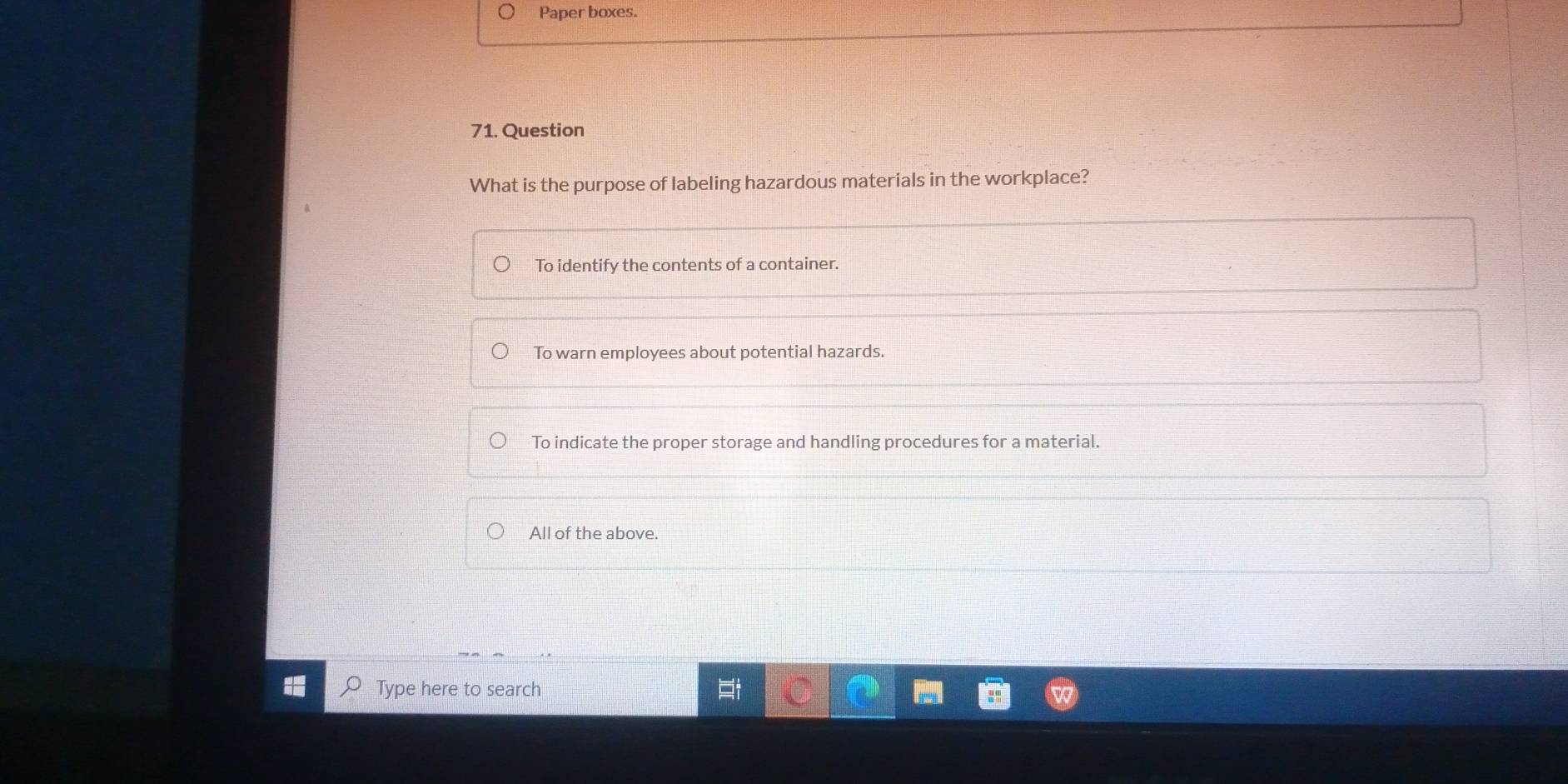 Paper boxes.
71. Question
What is the purpose of labeling hazardous materials in the workplace?
To identify the contents of a container.
To warn employees about potential hazards.
To indicate the proper storage and handling procedures for a material.
All of the above.
Type here to search
