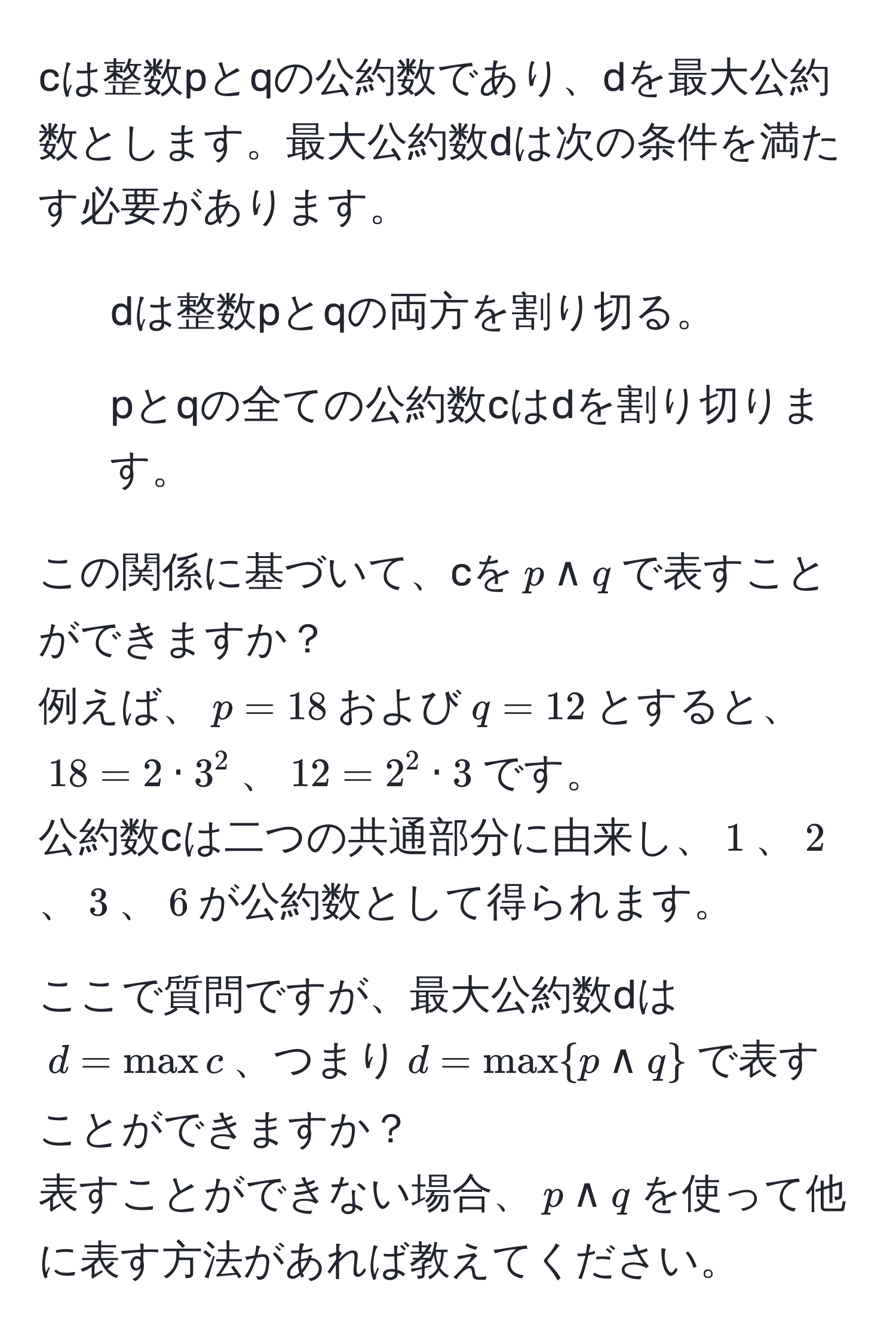 cは整数pとqの公約数であり、dを最大公約数とします。最大公約数dは次の条件を満たす必要があります。  
1) dは整数pとqの両方を割り切る。  
2) pとqの全ての公約数cはdを割り切ります。  

この関係に基づいて、cを$p land q$で表すことができますか？  
例えば、$p = 18$および$q = 12$とすると、  
$18 = 2 · 3^(2$、$12 = 2^2 · 3$です。  
公約数cは二つの共通部分に由来し、$1$、$2$、$3$、$6$が公約数として得られます。

ここで質問ですが、最大公約数dは  
$d = max c$、つまり$d = maxp land q)$で表すことができますか？  
表すことができない場合、$p land q$を使って他に表す方法があれば教えてください。