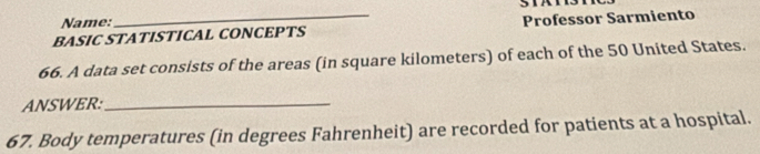 Name: 
BASIC STATISTICAL CONCEPTS Professor Sarmiento 
66. A data set consists of the areas (in square kilometers) of each of the 50 United States. 
ANSWER:_ 
67. Body temperatures (in degrees Fahrenheit) are recorded for patients at a hospital.